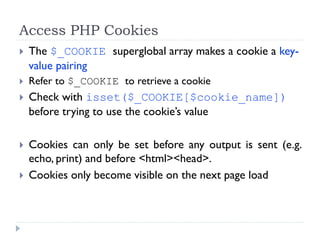 Access PHP Cookies
 The $_COOKIE superglobal array makes a cookie a key-
value pairing
 Refer to $_COOKIE to retrieve a cookie
 Check with isset($_COOKIE[$cookie_name])
before trying to use the cookie’s value
 Cookies can only be set before any output is sent (e.g.
echo, print) and before <html><head>.
 Cookies only become visible on the next page load
 
