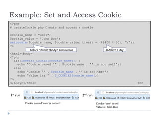 Example: Set and Access Cookie
<?php
# createCookie.php Create and access a cookie
$cookie_name = "user";
$cookie_value = "John Doe";
setcookie($cookie_name, $cookie_value, time() + (86400 * 30), "/");
?>
<html><body>
<?php
if(!isset($_COOKIE[$cookie_name])) {
echo "Cookie named '" . $cookie_name . "' is not set!";}
else {
echo "Cookie '" . $cookie_name . "' is set!<br>";
echo "Value is: " . $_COOKIE[$cookie_name];}
?>
</body></html> PHP
86400 = 1 day
Before <html><body> and output
1st run 2nd run
 