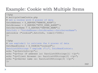 Example: Cookie with Multiple Items
<?php
# multipleItemCookie.php
# set a cookie with 4 pieces of data
$strAddress = $_SERVER["REMOTE_ADDR"];
$strBrowser = $_SERVER["HTTP_USER_AGENT"];
$strServerName = $_SERVER["SERVER_NAME"];
$strInfo = "$strAddress::$strBrowser::$strServerName";
setcookie ("cookie4",$strInfo, time()+7200);
?>
<?php
# use explode() to retrieve the 4 pieces of data
$strReadCookie = $_COOKIE["cookie4"];
$arrListOfStrings = explode ("::", $strReadCookie);
echo "<p>$strInfo</p>";;
echo "<p>Your IP address is: $arrListOfStrings[1] </p>";
echo "<p>Client Browser is: $arrListOfStrings[2] </p>";
echo "<p>Server name is: $arrListOfStrings[3] </p>";
?>
PHP
 