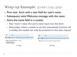 Wrap-up Example: greeting.php
 First visit: form with a text field for user’s name
 Subsequent visits:Welcome message with the name
 Store the name field in a cookie:
 Key:“name”; value: the user’s name input into the form
 Remember: when a cookie is set (the setcookie() function call
is made), the cookie can only be accessed on the next request
1st run 5th run
 