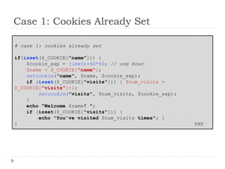 Case 1: Cookies Already Set
# case 1: cookies already set
if(isset($_COOKIE["name"])) {
$cookie_exp = time()+60*60; // one hour
$name = $_COOKIE["name"];
setcookie("name", $name, $cookie_exp);
if (isset($_COOKIE["visits"])) { $num_visits =
$_COOKIE["visits"]+1;
setcookie("visits", $num_visits, $cookie_exp);
}
echo "Welcome $name! ";
if (isset($_COOKIE["visits"])) {
echo "You've visited $num_visits times"; }
} PHP
 