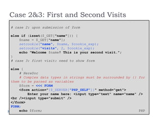 Case 2&3: First and Second Visits
# case 2: upon submission of form
else if (isset($_GET["name"])) {
$name = $_GET["name"];
setcookie("name", $name, $cookie_exp);
setcookie("visits", 2, $cookie_exp);
echo "Welcome $name! This is your second visit.";
}
# case 3: first visit: need to show form
else {
# HereDoc
# Complex data types in strings must be surrounded by {} for
them to be parsed as variables
$form = <<< FORM
<form action="{$_SERVER["PHP_SELF"]}" method="get">
Enter your name here: <input type="text" name="name" />
<br /><input type="submit" />
</form>
FORM;
echo $form; PHP
 