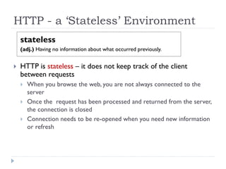 HTTP - a ‘Stateless’ Environment
stateless
(adj.) Having no information about what occurred previously.
 HTTP is stateless – it does not keep track of the client
between requests
 When you browse the web, you are not always connected to the
server
 Once the request has been processed and returned from the server,
the connection is closed
 Connection needs to be re-opened when you need new information
or refresh
 