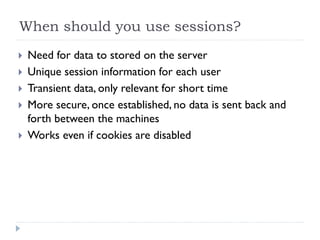 When should you use sessions?
 Need for data to stored on the server
 Unique session information for each user
 Transient data, only relevant for short time
 More secure, once established, no data is sent back and
forth between the machines
 Works even if cookies are disabled
 