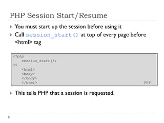 PHP Session Start/Resume
 You must start up the session before using it
 Call session_start() at top of every page before
<html> tag
 This tells PHP that a session is requested.
<?php
session_start();
?>
<html>
<body>
</body>
</html> PHP
 