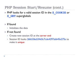 PHP Session Start/Resume (cont.)
 PHP looks for a valid session ID in the $_COOKIE or
$_GET superglobals
 If found
 Initializes the data
 If not found
 Create new session ID at the server end
 Session ID looks 26fe536a534d3c7cde4297abb45e275a to
make it unique
 
