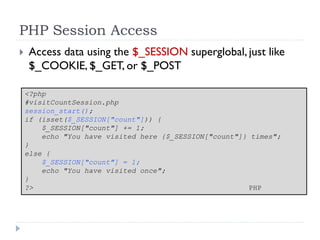 PHP Session Access
 Access data using the $_SESSION superglobal, just like
$_COOKIE, $_GET, or $_POST
<?php
#visitCountSession.php
session_start();
if (isset($_SESSION["count"])) {
$_SESSION["count"] += 1;
echo "You have visited here {$_SESSION["count"]} times";
}
else {
$_SESSION["count"] = 1;
echo "You have visited once";
}
?> PHP
 