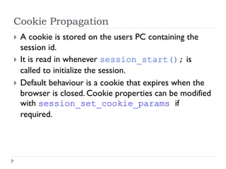 Cookie Propagation
 A cookie is stored on the users PC containing the
session id.
 It is read in whenever session_start(); is
called to initialize the session.
 Default behaviour is a cookie that expires when the
browser is closed. Cookie properties can be modified
with session_set_cookie_params if
required.
 