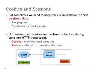 Cookies and Sessions
 But sometimes we need to keep track of information, or have
persistent data
 Shopping cart
 “Remember me” on login sites
 PHP sessions and cookies are mechanisms for introducing
state into HTTP transactions.
 Cookies – small file stored client-side
 Sessions – relevant data stored on the server
HTTP
server
Client
Cookie
Session
 