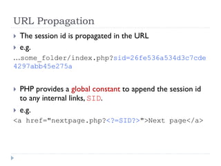 URL Propagation
 The session id is propagated in the URL
 e.g.
…some_folder/index.php?sid=26fe536a534d3c7cde
4297abb45e275a
 PHP provides a global constant to append the session id
to any internal links, SID.
 e.g.
<a href="nextpage.php?<?=SID?>">Next page</a>
 
