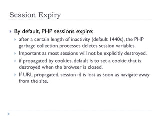 Session Expiry
 By default, PHP sessions expire:
 after a certain length of inactivity (default 1440s), the PHP
garbage collection processes deletes session variables.
 Important as most sessions will not be explicitly destroyed.
 if propagated by cookies, default is to set a cookie that is
destroyed when the browser is closed.
 If URL propagated, session id is lost as soon as navigate away
from the site.
 