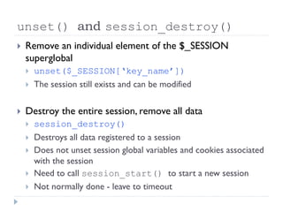 unset() and session_destroy()
 Remove an individual element of the $_SESSION
superglobal
 unset($_SESSION[‘key_name’])
 The session still exists and can be modified
 Destroy the entire session, remove all data
 session_destroy()
 Destroys all data registered to a session
 Does not unset session global variables and cookies associated
with the session
 Need to call session_start() to start a new session
 Not normally done - leave to timeout
 
