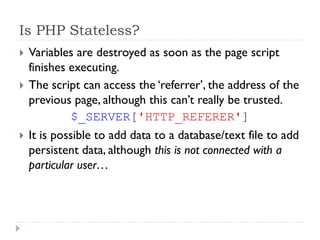 Is PHP Stateless?
 Variables are destroyed as soon as the page script
finishes executing.
 The script can access the ‘referrer’, the address of the
previous page, although this can’t really be trusted.
$_SERVER['HTTP_REFERER']
 It is possible to add data to a database/text file to add
persistent data, although this is not connected with a
particular user…
 