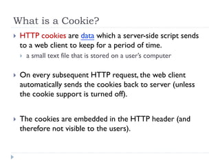 What is a Cookie?
 HTTP cookies are data which a server-side script sends
to a web client to keep for a period of time.
 a small text file that is stored on a user’s computer
 On every subsequent HTTP request, the web client
automatically sends the cookies back to server (unless
the cookie support is turned off).
 The cookies are embedded in the HTTP header (and
therefore not visible to the users).
 