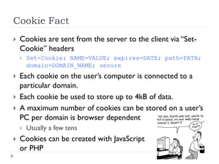 Cookie Fact
 Cookies are sent from the server to the client via “Set-
Cookie” headers
 Set-Cookie: NAME=VALUE; expires=DATE; path=PATH;
domain=DOMAIN_NAME; secure
 Each cookie on the user’s computer is connected to a
particular domain.
 Each cookie be used to store up to 4kB of data.
 A maximum number of cookies can be stored on a user’s
PC per domain is browser dependent
 Usually a few tens
 Cookies can be created with JavaScript
or PHP
elearning.strathmore.edu
apps.strathmore.edu
attachment.strathmore.edu
.strathmore.edu
 