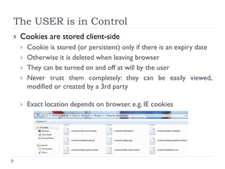 The USER is in Control
 Cookies are stored client-side
 Cookie is stored (or persistent) only if there is an expiry date
 Otherwise it is deleted when leaving browser
 They can be turned on and off at will by the user
 Never trust them completely: they can be easily viewed,
modified or created by a 3rd party
 Exact location depends on browser, e.g. IE cookies
 