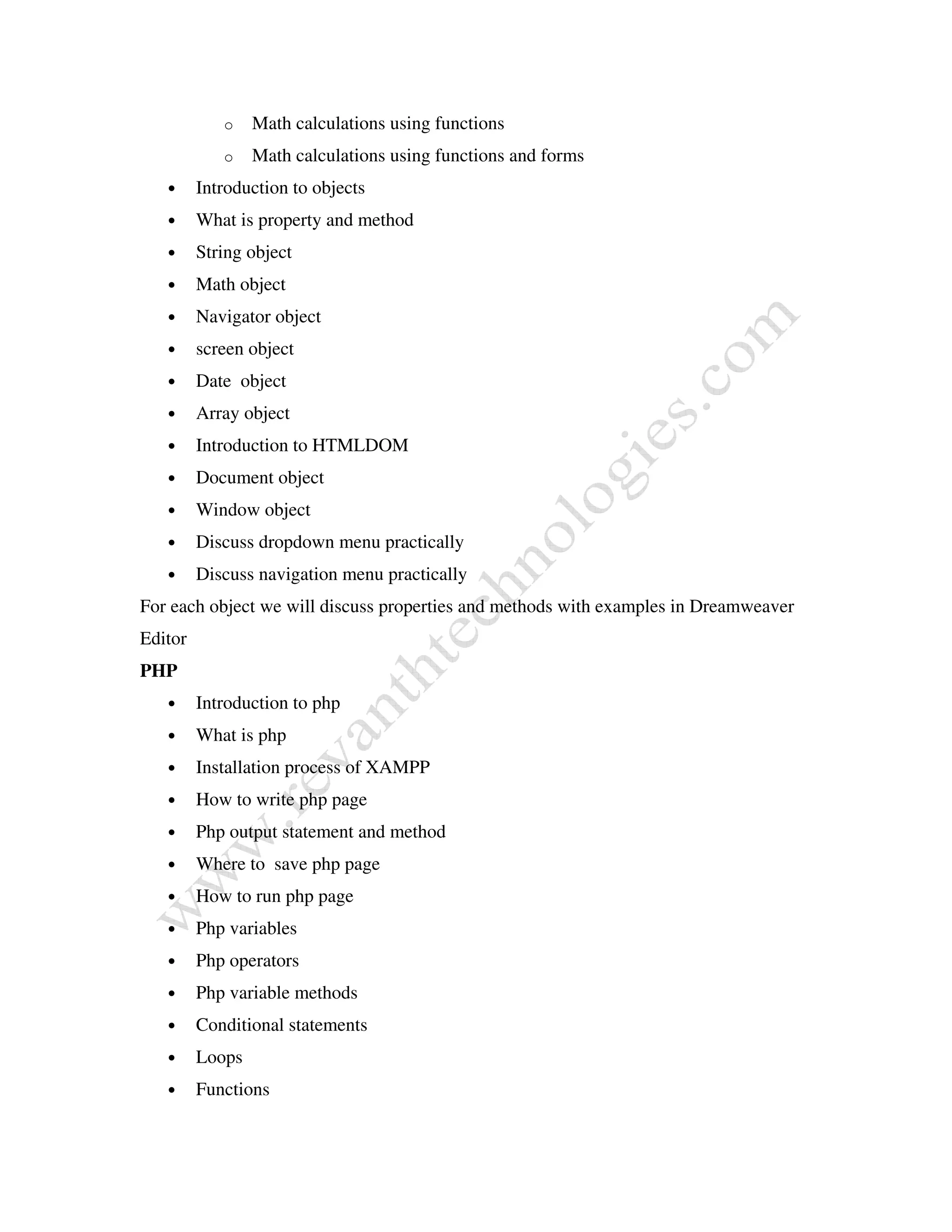 o Math calculations using functions
o Math calculations using functions and forms
• Introduction to objects
• What is property and method
• String object
• Math object
• Navigator object
• screen object
• Date object
• Array object
• Introduction to HTMLDOM
• Document object
• Window object
• Discuss dropdown menu practically
• Discuss navigation menu practically
For each object we will discuss properties and methods with examples in Dreamweaver
Editor
PHP
• Introduction to php
• What is php
• Installation process of XAMPP
• How to write php page
• Php output statement and method
• Where to save php page
• How to run php page
• Php variables
• Php operators
• Php variable methods
• Conditional statements
• Loops
• Functions
 