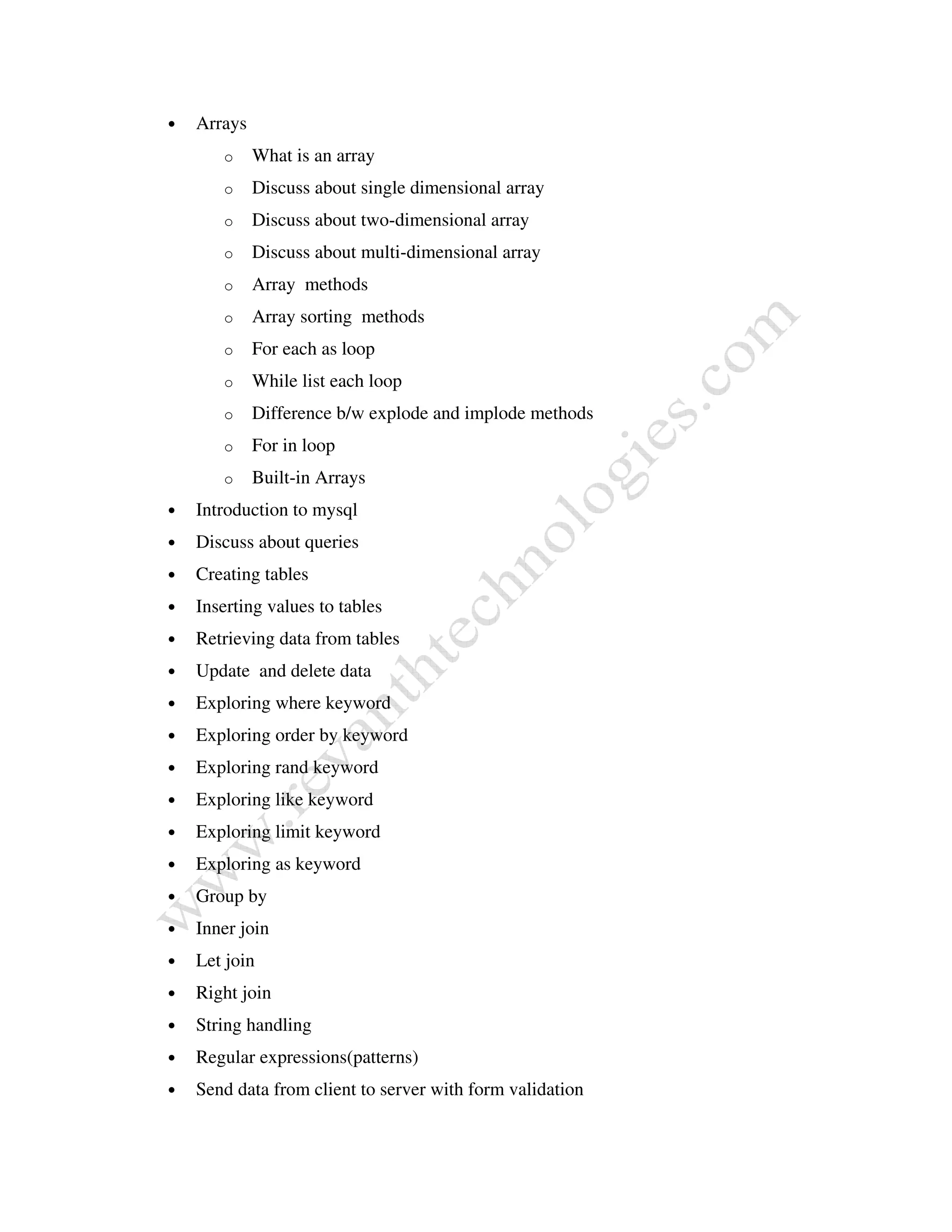 • Arrays
o What is an array
o Discuss about single dimensional array
o Discuss about two-dimensional array
o Discuss about multi-dimensional array
o Array methods
o Array sorting methods
o For each as loop
o While list each loop
o Difference b/w explode and implode methods
o For in loop
o Built-in Arrays
• Introduction to mysql
• Discuss about queries
• Creating tables
• Inserting values to tables
• Retrieving data from tables
• Update and delete data
• Exploring where keyword
• Exploring order by keyword
• Exploring rand keyword
• Exploring like keyword
• Exploring limit keyword
• Exploring as keyword
• Group by
• Inner join
• Let join
• Right join
• String handling
• Regular expressions(patterns)
• Send data from client to server with form validation
 
