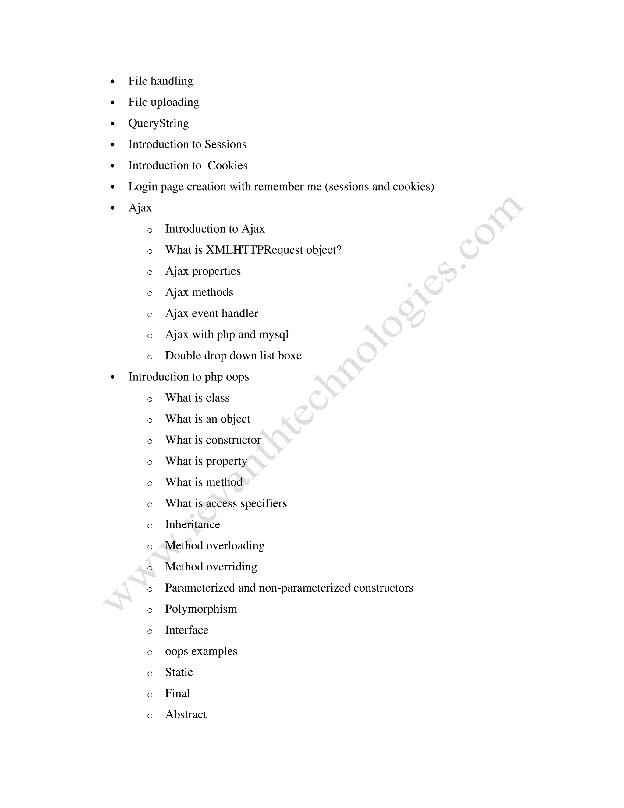 • File handling
• File uploading
• QueryString
• Introduction to Sessions
• Introduction to Cookies
• Login page creation with remember me (sessions and cookies)
• Ajax
o Introduction to Ajax
o What is XMLHTTPRequest object?
o Ajax properties
o Ajax methods
o Ajax event handler
o Ajax with php and mysql
o Double drop down list boxe
• Introduction to php oops
o What is class
o What is an object
o What is constructor
o What is property
o What is method
o What is access specifiers
o Inheritance
o Method overloading
o Method overriding
o Parameterized and non-parameterized constructors
o Polymorphism
o Interface
o oops examples
o Static
o Final
o Abstract
 