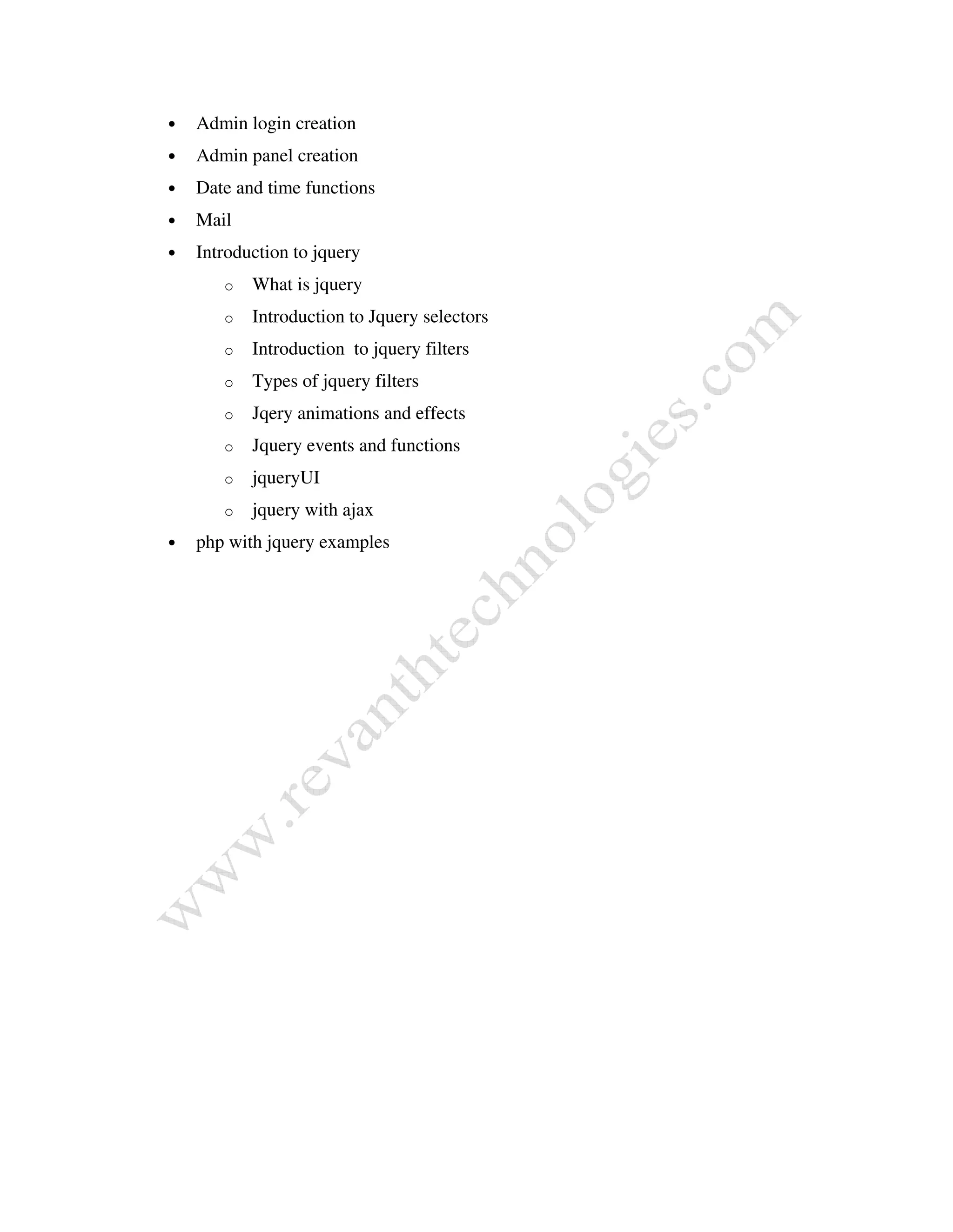 • Admin login creation
• Admin panel creation
• Date and time functions
• Mail
• Introduction to jquery
o What is jquery
o Introduction to Jquery selectors
o Introduction to jquery filters
o Types of jquery filters
o Jqery animations and effects
o Jquery events and functions
o jqueryUI
o jquery with ajax
• php with jquery examples
 