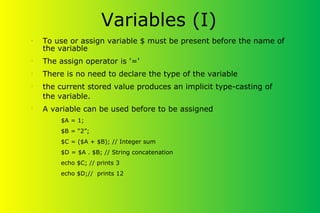 Variables (I)
•
To use or assign variable $ must be present before the name of
the variable
•
The assign operator is '='
•
There is no need to declare the type of the variable
•
the current stored value produces an implicit type-casting of
the variable.
•
A variable can be used before to be assigned
$A = 1;
$B = “2”;
$C = ($A + $B); // Integer sum
$D = $A . $B; // String concatenation
echo $C; // prints 3
echo $D;// prints 12
 