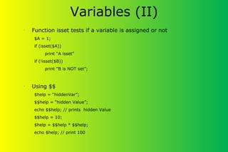 Variables (II)
•
Function isset tests if a variable is assigned or not
$A = 1;
if (isset($A))
print “A isset”
if (!isset($B))
print “B is NOT set”;
•
Using $$
$help = “hiddenVar”;
$$help = “hidden Value”;
echo $$help; // prints hidden Value
$$help = 10;
$help = $$help * $$help;
echo $help; // print 100
 