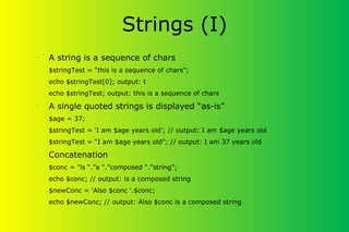 Strings (I)
•
A string is a sequence of chars
$stringTest = “this is a sequence of chars”;
echo $stringTest[0]; output: t
echo $stringTest; output: this is a sequence of chars
•
A single quoted strings is displayed “as-is”
$age = 37;
$stringTest = 'I am $age years old'; // output: I am $age years old
$stringTest = “I am $age years old”; // output: I am 37 years old
•
Concatenation
$conc = ”is “.”a “.”composed “.”string”;
echo $conc; // output: is a composed string
$newConc = 'Also $conc '.$conc;
echo $newConc; // output: Also $conc is a composed string
 
