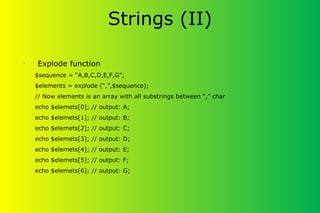 Strings (II)
•
Explode function
$sequence = “A,B,C,D,E,F,G”;
$elements = explode (“,”,$sequence);
// Now elements is an array with all substrings between “,” char
echo $elemets[0]; // output: A;
echo $elemets[1]; // output: B;
echo $elemets[2]; // output: C;
echo $elemets[3]; // output: D;
echo $elemets[4]; // output: E;
echo $elemets[5]; // output: F;
echo $elemets[6]; // output: G;
 