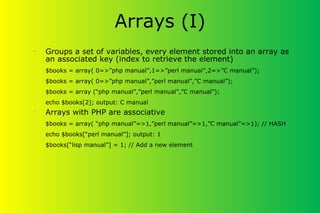 Arrays (I)
•
Groups a set of variables, every element stored into an array as
an associated key (index to retrieve the element)
$books = array( 0=>”php manual”,1=>”perl manual”,2=>”C manual”);
$books = array( 0=>”php manual”,”perl manual”,”C manual”);
$books = array (“php manual”,”perl manual”,”C manual”);
echo $books[2]; output: C manual
•
Arrays with PHP are associative
$books = array( “php manual”=>1,”perl manual”=>1,”C manual”=>1); // HASH
echo $books[“perl manual”]; output: 1
$books[“lisp manual”] = 1; // Add a new element
 