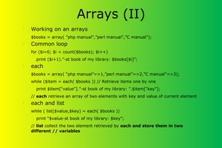 •
Working on an arrays
$books = array( ”php manual”,”perl manual”,”C manual”);
•
Common loop
for ($i=0; $i < count($books); $i++)
print ($i+1).”-st book of my library: $books[$i]”;
•
each
$books = array( “php manual”=>1,”perl manual”=>2,”C manual”=>3);
while ($item = each( $books )) // Retrieve items one by one
print $item[“value”].”-st book of my library: ”.$item[“key”];
// each retrieve an array of two elements with key and value of current element
•
each and list
while ( list($value,$key) = each( $books ))
print “$value-st book of my library: $key”;
// list collect the two element retrieved by each and store them in two
different // variables
Arrays (II)
 