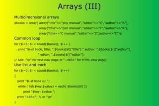 Arrays (III)
•
Multidimensional arrays
$books = array( array(“title”=>“php manual”,”editor”=>”X”,”author”=>”A”),
array(“title”=>“perl manual”,”editor”=>”Y”,”author”=>”B”),
array(“title=>“C manual”,”editor”=>”Z”,author=>”C”));
•
Common loop
for ($i=0; $i < count($books); $i++ )
print “$i-st book, title: ”.$books[$i][“title”].” author: “.$books[$i][“author”].
“ editor: “.$books[$i][“editor”];
// Add .”n” for text new page or “.<BR>” for HTML new page;
•
Use list and each
for ($i=0; $i < count($books); $i++)
{
print “$i-st book is: “;
while ( list($key,$value) = each( $books[$i] ))
print “$key: $value ”;
print “<BR>”; // or “n”
}
 