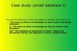 Case study (small database I)
•
You need to build one or more web pages to manage your library, but:
– “You have no time or no knoledge on how to plan and design
database”
– or “You have no time or knolwdge on how to install a free
database”
– And “The database to implement is small” (about few
thousands entries, but depends on server configuration)
 