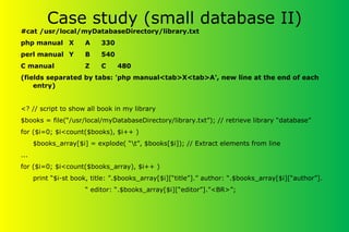 Case study (small database II)
#cat /usr/local/myDatabaseDirectory/library.txt
php manual X A 330
perl manual Y B 540
C manual Z C 480
(fields separated by tabs: 'php manual<tab>X<tab>A', new line at the end of each
entry)
<? // script to show all book in my library
$books = file(“/usr/local/myDatabaseDirectory/library.txt”); // retrieve library “database”
for ($i=0; $i<count($books), $i++ )
$books_array[$i] = explode( “t”, $books[$i]); // Extract elements from line
...
for ($i=0; $i<count($books_array), $i++ )
print “$i-st book, title: ”.$books_array[$i][“title”].” author: “.$books_array[$i][“author”].
“ editor: “.$books_array[$i][“editor”].”<BR>”;
 