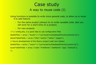 Case study
A way to reuse code (I)
Using functions is possible to write more general code, to allow us to reuse
it to add feature:
– For the same project (always try to write reusable code, also you
will work for a short time on a project)
– For new projects
<? // config.php, is a good idea to use configuration files
$tableFiles = array ( “books”=>”/usr/local/myDatabaseDirectory/books.txt”);
$bookTableFields = array (“title”,”author”,”editor”,”pages”);
// future development of the library project (add new tables)
$tableFiles = array ( “users”=>”/usr/local/myDatabaseDirectory/users.txt”);
$userTableFields = array (“code”,“firstName”,”lastName”,”age”,”institute”);
?>
 