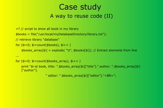 Case study
A way to reuse code (II)
<? // script to show all book in my library
$books = file(“/usr/local/myDatabaseDirectory/library.txt”);
// retrieve library “database”
for ($i=0; $i<count($books), $i++ )
$books_array[$i] = explode( “t”, $books[$i]); // Extract elements from line
...
for ($i=0; $i<count($books_array), $i++ )
print “$i-st book, title: ”.$books_array[$i][“title”].” author: “.$books_array[$i]
[“author”].
“ editor: “.$books_array[$i][“editor”].”<BR>”;
 