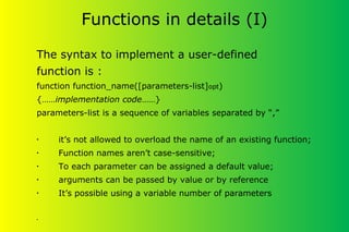 Functions in details (I)
The syntax to implement a user-defined
function is :
function function_name([parameters-list]opt)
{……implementation code……}
parameters-list is a sequence of variables separated by “,”
• it’s not allowed to overload the name of an existing function;
• Function names aren’t case-sensitive;
• To each parameter can be assigned a default value;
• arguments can be passed by value or by reference
• It’s possible using a variable number of parameters
•
 