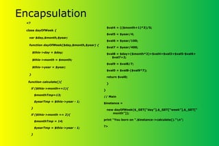 Encapsulation
<?
class dayOfWeek {
var $day,$month,$year;
function dayOfWeek($day,$month,$year) {
$this->day = $day;
$this->month = $month;
$this->year = $year;
}
function calculate(){
if ($this->month==1){
$monthTmp=13;
$yearTmp = $this->year - 1;
}
if ($this->month == 2){
$monthTmp = 14;
$yearTmp = $this->year - 1;
}
$val4 = (($month+1)*3)/5;
$val5 = $year/4;
$val6 = $year/100;
$val7 = $year/400;
$val8 = $day+($month*2)+$val4+$val3+$val5-$val6+
$val7+2;
$val9 = $val8/7;
$val0 = $val8-($val9*7);
return $val0;
}
}
// Main
$instance =
new dayOfWeek($_GET[“day”],$_GET[“week”],$_GET[“
month”]);
print “You born on “.$instance->calculate().”n”;
?>
 