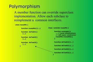 Polymorphism
Class extends reuseMe {
function example(){
... // local initializations
// call super constructor
reuseMe::reuseMe();
}
function doTask4(){...}
function doTask5(){...}
function doTask6(){...}
function doTask3(){...}
}
class reuseMe {
function reuseMe(){...}
function doTask1()
{...}
function doTask2()
{...}
function doTask3()
{...}
}
A member function can override superclass
implementation. Allow each subclass to
reimplement a common interfaces.
 