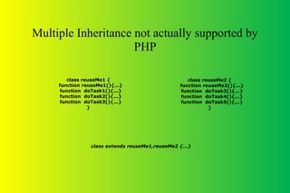 Multiple Inheritance not actually supported by
PHP
class extends reuseMe1,reuseMe2 {...}
class reuseMe1 {
function reuseMe1(){...}
function doTask1(){...}
function doTask2(){...}
function doTask3(){...}
}
class reuseMe2 {
function reuseMe2(){...}
function doTask3(){...}
function doTask4(){...}
function doTask5(){...}
}
 
