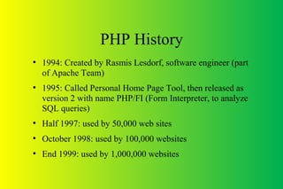 PHP History
●
1994: Created by Rasmis Lesdorf, software engineer (part
of Apache Team)
●
1995: Called Personal Home Page Tool, then released as
version 2 with name PHP/FI (Form Interpreter, to analyze
SQL queries)
●
Half 1997: used by 50,000 web sites
●
October 1998: used by 100,000 websites
●
End 1999: used by 1,000,000 websites
 
