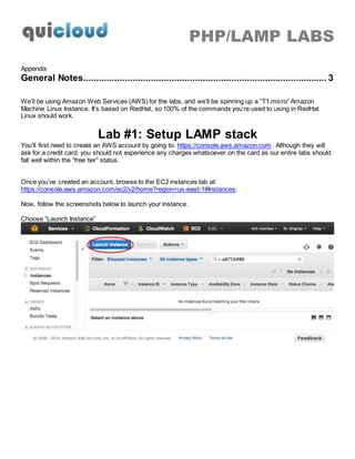 PHP/LAMP LABS
Appendix
General Notes.............................................................................................. 3
We’ll be using Amazon Web Services (AWS) for the labs, and we’ll be spinning up a “T1.micro” Amazon
Machine Linux Instance. It’s based on RedHat, so 100% of the commands you’re used to using in RedHat
Linux should work.
Lab #1: Setup LAMP stack
You’ll first need to create an AWS account by going to: https://console.aws.amazon.com . Although they will
ask for a credit card, you should not experience any charges whatsoever on the card as our entire labs should
fall well within the “free tier” status.
Once you’ve created an account, browse to the EC2 instances tab at:
https://console.aws.amazon.com/ec2/v2/home?region=us-east-1#Instances:
Now, follow the screenshots below to launch your instance.
Choose “Launch Instance”
 
