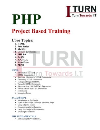PHP
Project Based Training
Core Topics:
1. HTML
2. Java Script
3. My SQL
4. Cookies & Sessions
5. PHP 5.0
6. AJAX
7. JOOMLA
8. WordPress
9. ZEND
HTML
 Introduction to HTML
 HTML Documents
 Structural Elements of HTML Documents
 Formatting HTML Documents
 Managing Images In HTML
 Tables In HTML Documents
 Hypertext And Link In HTML Documents
 Special Effects In HTML Documents
 Multimedia
 Managing Forms
JAVASCRIPT
 Introduction to JavaScript
 Types of JavaScript variables, operators, loops
 Using Objects, Events
 Common JavaScript Function
 Using JavaScript in Dreamweaver
 JavaScript Validation
PHP FUNDAMENTALS
 Embedding PHP with HTML
 
