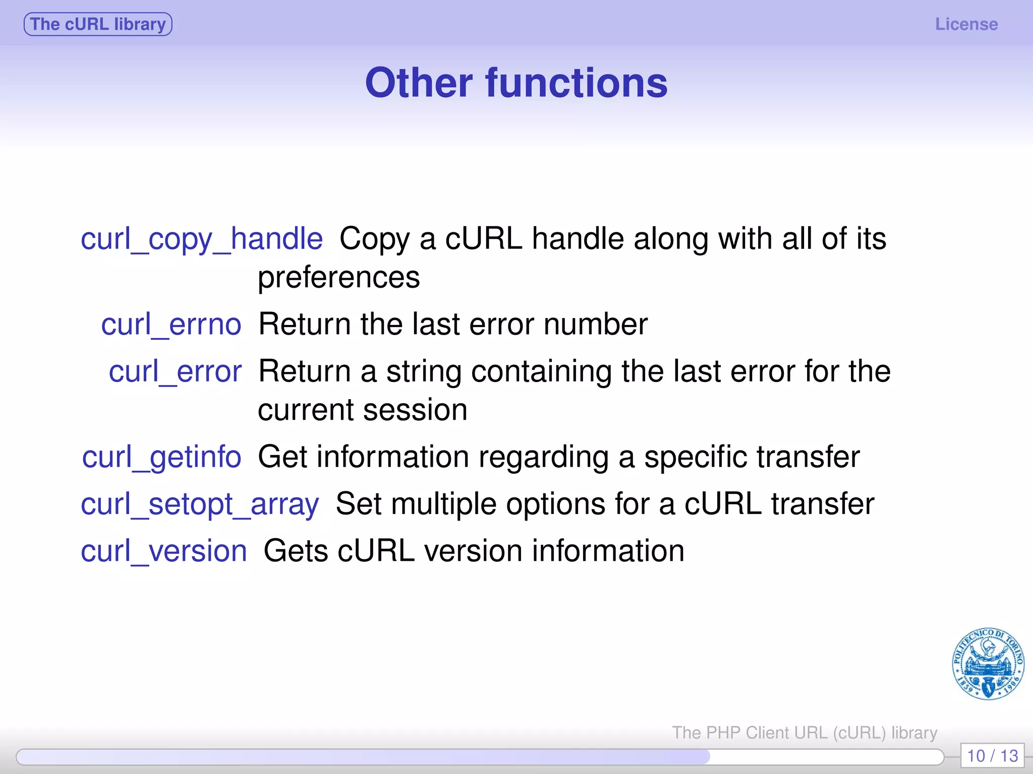 The cURL library License Other functions curl_copy_handle Copy a cURL handle along with all of its preferences curl_errno Return the last error number curl_error Return a string containing the last error for the current session curl_getinfo Get information regarding a speciﬁc transfer curl_setopt_array Set multiple options for a cURL transfer curl_version Gets cURL version information 10 / 13 The PHP Client URL (cURL) library 