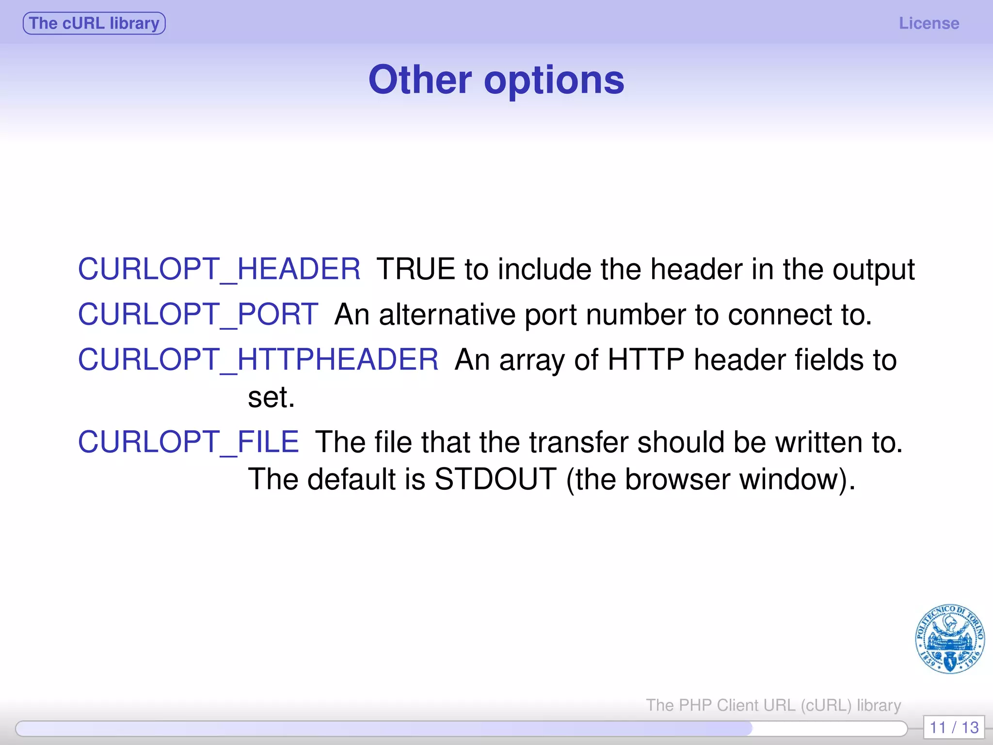 The cURL library License Other options CURLOPT_HEADER TRUE to include the header in the output CURLOPT_PORT An alternative port number to connect to. CURLOPT_HTTPHEADER An array of HTTP header ﬁelds to set. CURLOPT_FILE The ﬁle that the transfer should be written to. The default is STDOUT (the browser window). 11 / 13 The PHP Client URL (cURL) library 
