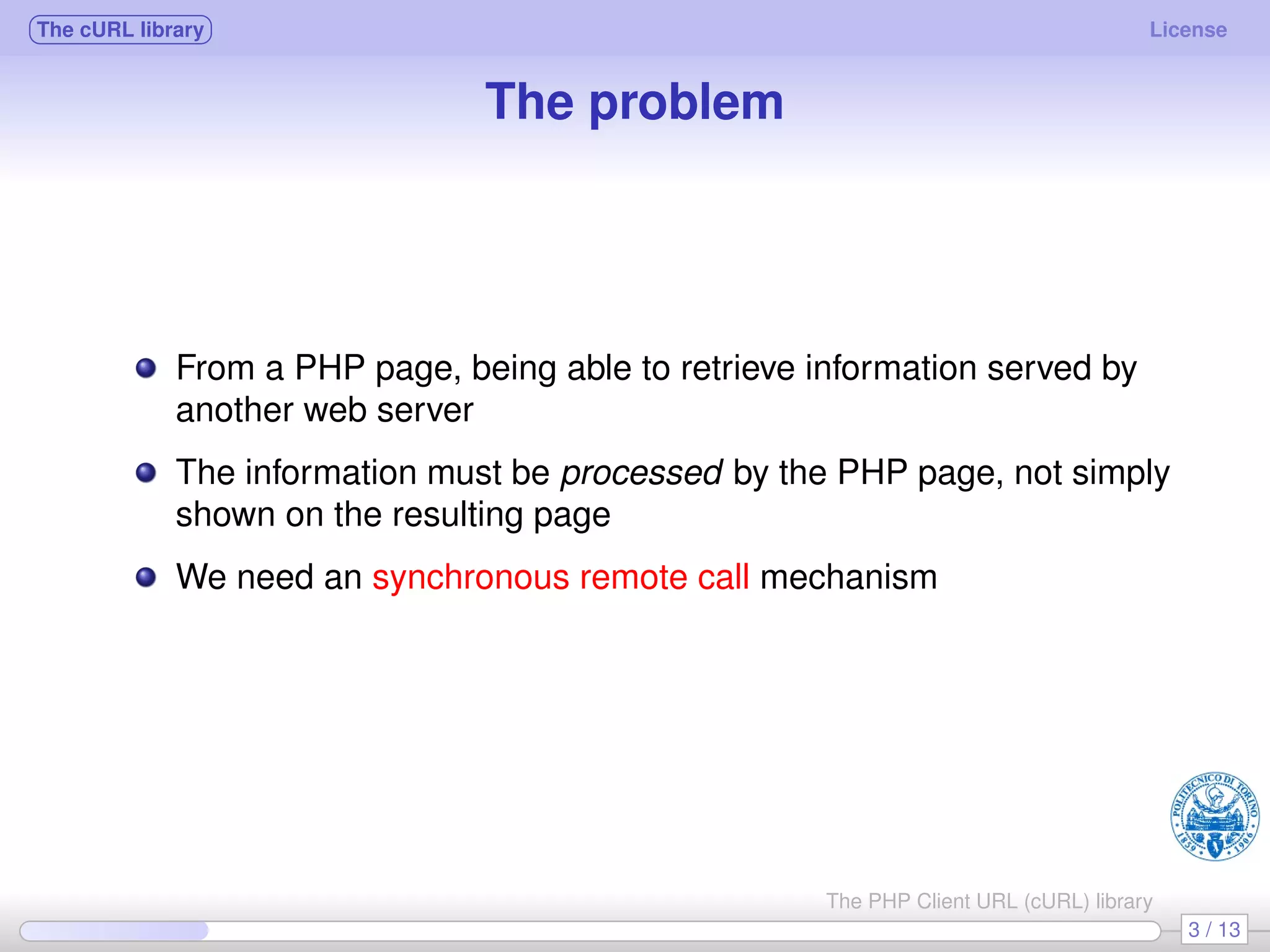 The cURL library License The problem From a PHP page, being able to retrieve information served by another web server The information must be processed by the PHP page, not simply shown on the resulting page We need an synchronous remote call mechanism 3 / 13 The PHP Client URL (cURL) library 
