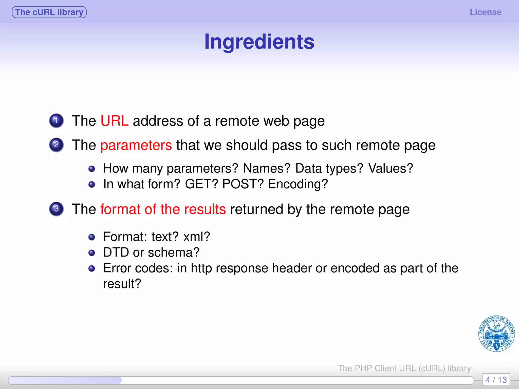 The cURL library License Ingredients 1 The URL address of a remote web page 2 The parameters that we should pass to such remote page How many parameters? Names? Data types? Values? In what form? GET? POST? Encoding? 3 The format of the results returned by the remote page Format: text? xml? DTD or schema? Error codes: in http response header or encoded as part of the result? 4 / 13 The PHP Client URL (cURL) library 