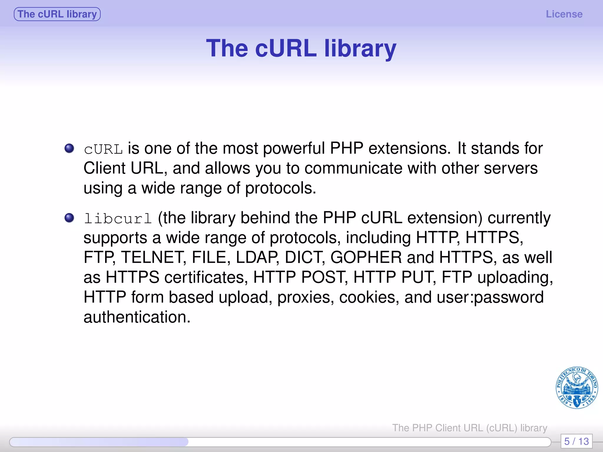 The cURL library License The cURL library cURL is one of the most powerful PHP extensions. It stands for Client URL, and allows you to communicate with other servers using a wide range of protocols. libcurl (the library behind the PHP cURL extension) currently supports a wide range of protocols, including HTTP, HTTPS, FTP, TELNET, FILE, LDAP, DICT, GOPHER and HTTPS, as well as HTTPS certiﬁcates, HTTP POST, HTTP PUT, FTP uploading, HTTP form based upload, proxies, cookies, and user:password authentication. 5 / 13 The PHP Client URL (cURL) library 