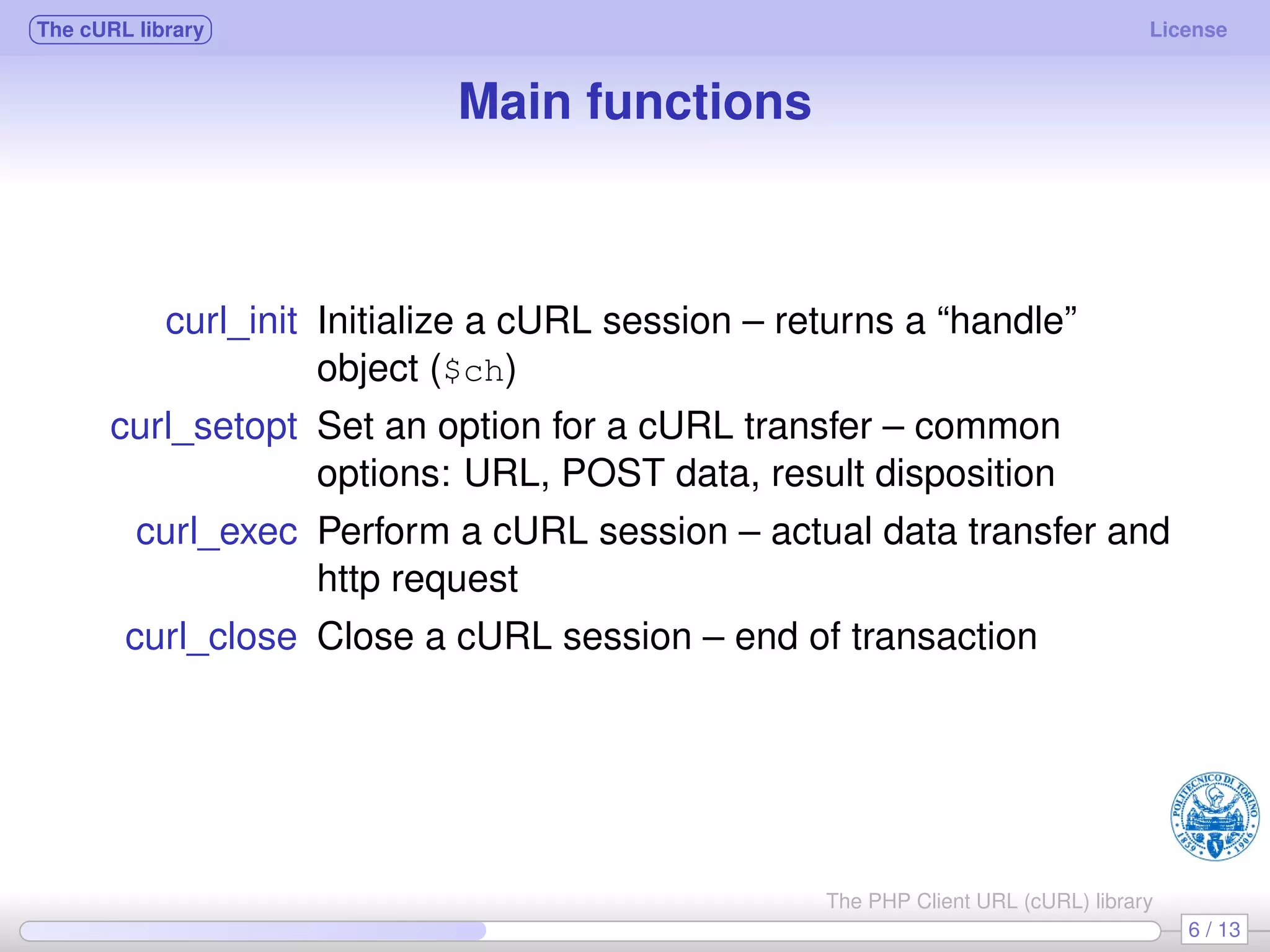 The cURL library License Main functions curl_init Initialize a cURL session – returns a “handle” object ($ch) curl_setopt Set an option for a cURL transfer – common options: URL, POST data, result disposition curl_exec Perform a cURL session – actual data transfer and http request curl_close Close a cURL session – end of transaction 6 / 13 The PHP Client URL (cURL) library 