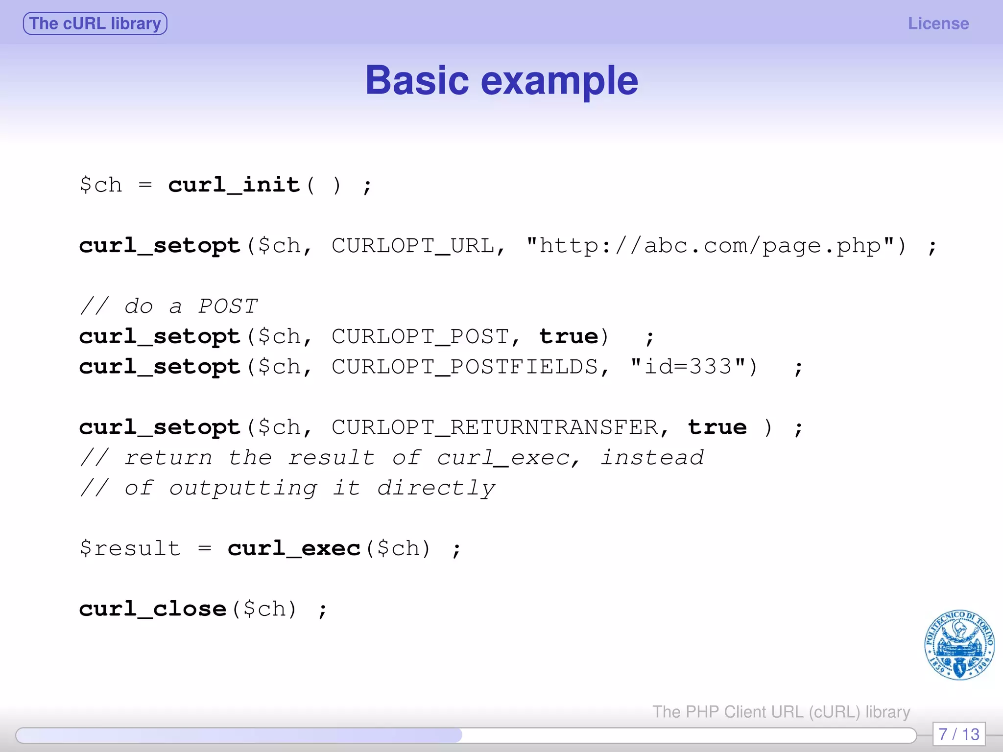 The cURL library License Basic example $ch = curl_init( ) ; curl_setopt($ch, CURLOPT_URL, "http://abc.com/page.php") ; // do a POST curl_setopt($ch, CURLOPT_POST, true) ; curl_setopt($ch, CURLOPT_POSTFIELDS, "id=333") ; curl_setopt($ch, CURLOPT_RETURNTRANSFER, true ) ; // return the result of curl_exec, instead // of outputting it directly $result = curl_exec($ch) ; curl_close($ch) ; 7 / 13 The PHP Client URL (cURL) library 