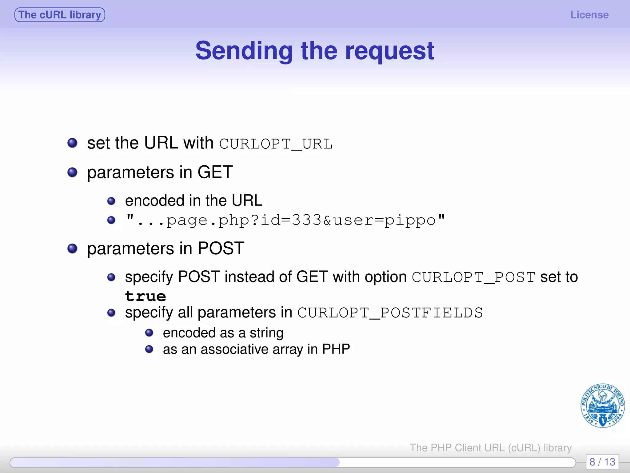 The cURL library License Sending the request set the URL with CURLOPT_URL parameters in GET encoded in the URL "...page.php?id=333&user=pippo" parameters in POST specify POST instead of GET with option CURLOPT_POST set to true specify all parameters in CURLOPT_POSTFIELDS encoded as a string as an associative array in PHP 8 / 13 The PHP Client URL (cURL) library 